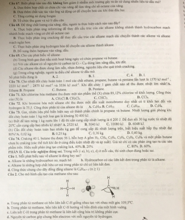 Cầu 67, Biện pháp nào sau đây không làm giảm ô nhiễm môi trường gây ra do sử dụng nhiên liệu từ dầu mỏ?
A. Dựa thêm hợp chất có chứa chi vào xăng đễ làm tăng chỉ số octane của xãng.
B. Dưa thêm chất xức tác vào ông xã động cơ để chuyển hoá các khi thái độc hại
C. Tăng cường sử dụng biogas
D. Tổ chức thu gom và xử lí dầu căn
Cầu 68. Để tăng chất lượng của xăng, đầu, người ta thực hiện cách nào sau đây?
A. Thực hiện phản ứng reforming để thay đổi cầu trúc của các alkane không nhánh thành hydrocarbon mạch
nhánh hoặc mạch vòng có chỉ số octane cao
B. Thực hiện phản ứng cracking để thay đổi cầu trúc các alkane mạch dài chuyển thành các alkene và alkane
mạch ngăn hơn
C. Thực hiện phản ứng hydrogen hóa để chuyển các alkene thành alkane.
D. Bổ sung thêm heptane vào xăng, dầu
Câu 69, Cho các phát biểu về alkane:
(b) Trong binh gas đun nấu sinh hoạt hàng ngày có chứa propane và butane.
(c) Với các alkane có số nguyên tử carbon từ C_5-C_20 dùng làm xãng dầu, khí đốt
(d) Các alkane rằn được dùng làm nền, nhựa đường, nguyên liệu cho quá trình cracking.
(g) Trong công nghiệp, người ta điều chế alkane từ dầu mỏ.
Số phát biểu đùng là A. 2 B. 3 C. 4. D. 1.
Cầu 70. Cho nhiệt đốt chảy hoàn toàn 1 mol các chất ethane, propane, butane và pentane lần lượt là 1570kJmol^(-1):
2220kJmol^(-1);2875kJmol^(-1) và 3536kJmol^(-1) Khi đổt cháy 1 gam chất nào sẽ thu được nhiệt lớn nhất?A.
Ethane B. Propane C. Butane. D. Pentane.
Câu 71. Khi chlorine hóa methane thu được một sản phẩm thể (X) chứa 89,12% chlorine về khổi lượng. Công thức
của (X) là A. CH₃Cl B. CH_2Cl_2 C. □ □ □ □ D, CCl_4
Câu 72. Khi bromine hóa một alkane chỉ thu được một dẫn xuất monobromo duy nhất có tỉ khổi hơi đổi với
hydrogen là 75,5. Công thức phần tứ của alkane đó là A. C_6H_14B.C_5H_12 C. C4H₁0 D. C₃H,
Cầu 73. Gas, nhiên liệu phổ biển hiện nay có thành phần chính là propane và butane. Nhiệt lượng giải phóng khi
đt cháy hoàn toàn 1 kg một loại gas là khoảng 50 400 kJ.
(a) Biệt để làm nóng 1 kg nước lên 1 độ thi cần cung cấp nhiệt lượng là 4 200 J. Để đun sôi 30 kg nước từ nhiệt độ
20°C cần cung cấp bao nhiêu kJ nhiệt? A. 2520 kJ. B, 5040 kJ. C. 10080 kJ D. 6048 kJ.
(b) Cần đốt chảy hoàn toàn bao nhiêu kg gas để cung cấp đủ nhiệt lượng trên, biết hiệu suất hập thụ nhiệt đạt
80%?A. 0,02 kg B. 0,25 kg C. 0,16 kg. D. 0,40 kg
Cầu 74. Craking 40 L butane thu được 56 L hỗn hợp A gồm H_2,CH_4,C_2H_4,C_2H_6,C_3H_6 , C4Hs và một phần butane
chưa bị craking (các thể tích khi đo ở cùng điều kiện nhiệt độ và áp suất). Giả sử chỉ có các phân ứng tạo ra các sản
phẩm trên. Hiệu suất phân ứng tạo craking làA. 40% B. 20%. C. 80% D. 60%.
PHÀN II. Câu trắc nghiệm đùng sai. Trong mỗi ý a), b), c), d) ở mỗi câu, thí sinh chọn đùng hoặc sai.
Câu 1. Mỗi phát biểu sau về alkane là đúng hay sai?
a. Alkane là những hydrocarbon no, mạch hở. b. Hydrocarbon có các liên kết đơn trong phân tứ là alkane.
c. Alkane là những hợp chất hữu cơ mà trong phân từ chỉ có liên kết đơn.
d. Công thức chung cho dãy đồng đẳng alkane là C_nH_2n+1(n≥ 1)
Cầu 2. Cho mô hình cầu tạo của methane như sau:
a. Trong phân từ methane có bổn liên kết C-H giống nhau tạo với nhau một góc 109,5°C.
b. Trong phân tử methane, bốn liên kết C-H hướng về bốn đinh của một hình vuỡng
c. Liên kết C-H trong phân tử methane là liên kết cộng hóa trị không phân cực
d. Nguyên tử carbon góp chung bốn electron với mỗi nguyên tử hydrogen.