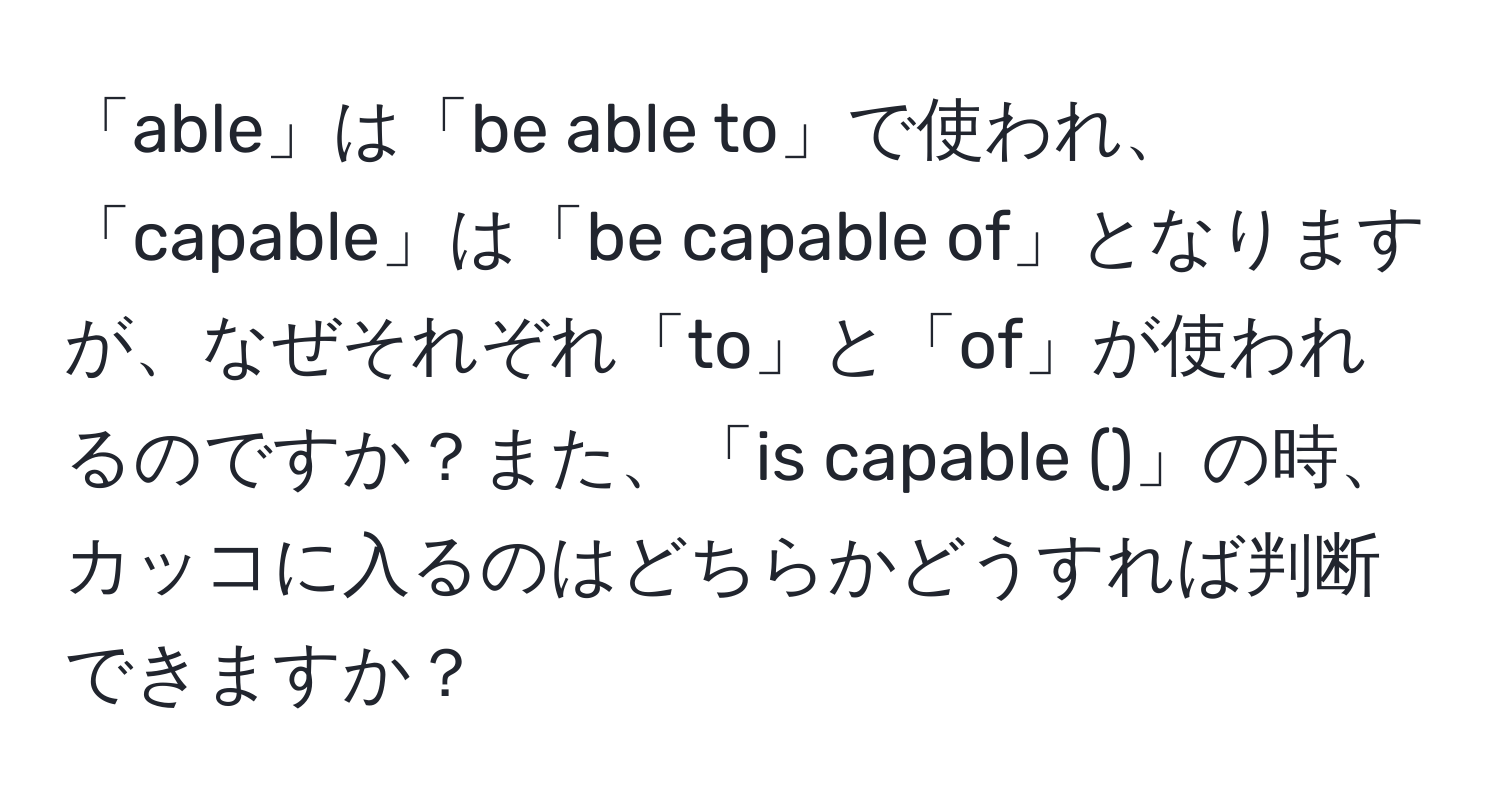 「able」は「be able to」で使われ、「capable」は「be capable of」となりますが、なぜそれぞれ「to」と「of」が使われるのですか？また、「is capable ()」の時、カッコに入るのはどちらかどうすれば判断できますか？