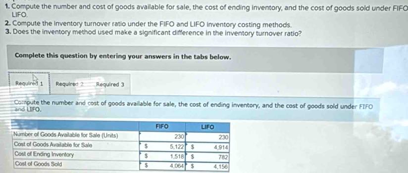 Compute the number and cost of goods available for sale, the cost of ending inventory, and the cost of goods sold under FIFC 
LIFO. 
2, Compute the inventory turnover ratio under the FIFO and LIFO inventory costing methods. 
3. Does the inventory method used make a significant difference in the inventory turnover ratio? 
Complete this question by entering your answers in the tabs below. 
Required 1 Required 2 Required 3 
Compute the number and cost of goods available for sale, the cost of ending inventory, and the cost of goods sold under FIFO 
and LIFO.