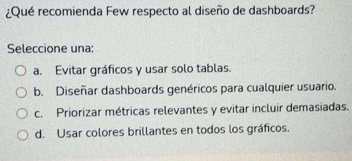 ¿Qué recomienda Few respecto al diseño de dashboards?
Seleccione una:
a. Evitar gráficos y usar solo tablas.
b. Diseñar dashboards genéricos para cualquier usuario.
c. Priorizar métricas relevantes y evitar incluir demasiadas.
d. Usar colores brillantes en todos los gráficos.