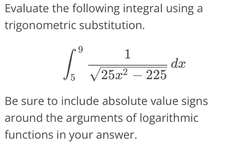 Evaluate the following integral using a 
trigonometric substitution.
∈t _5^(9frac 1)sqrt(25x^2-225)dx
Be sure to include absolute value signs 
around the arguments of logarithmic 
functions in your answer.