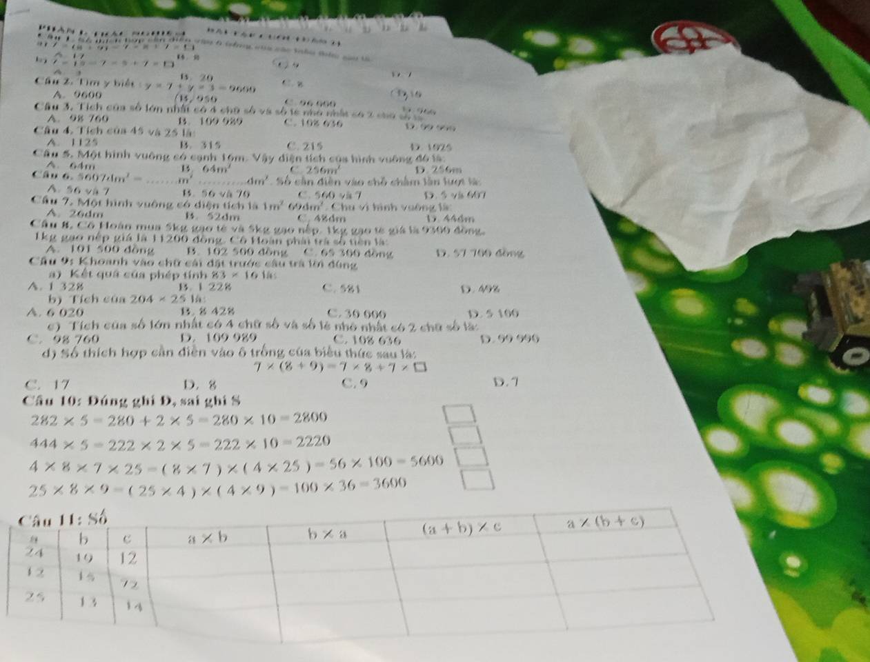 )
. I=(8+9)-7.=. ,
c n đ o tio 0 tfr va cão Salo Botn cau tn
△ 17
t=15-7=5+7=□ S  A
B. 20
Câu 2. Tìm y biết y=7+y=3-9600 C1. B
A. 9600 (1.950 0. 96 000
Câu 3. Tích của số lớn nhất có 4 chữ số và số tế nhớ nhật có 2 cao
A. 98 760 B. 109 929 C. 108 636 D. ∞9 96
Câu 4. Tích của 45 và 25 là:
A. 1125 B.  315 C. 215 D. 1925
Cầu 5. Một hình vuông có cạnh 16m. Vậy diện tích của hình vuỡng đô là:
A. 64m 15 64m^2 C. 256m^2 D. 256m
Câu 6.5607dm^2= _ m^2 ...dm' Số cân diễn vào chỗ châm lần lượt l
A.56 và 7 C. 560 vä 7 D. 5và 607
1. 56sqrt(h)70
Cầu 7. Một hình vuông só diện tích là 1m^2 69 1m^2 Chu vi hình vuông là:
A. 26dm B. 52dm C. 48dm D. 446m
Câu 8. Cổ Hoàn mua 5kg gạo tế và 5kg gạo nếp. 1kg gạo tế giá là 9360 đồng.
1kg gạo nệp giá là 11200 đồng. Cô Hoàn phải trà số tiên là
A. 101 500 đồng B. 102 500 đồng C 60°=30 30 đồng D. 57 700 đồng
Câu 9: Khoanh vào chữ cái đặt trước câu trà lời đùng
a) Kết quá của phép tính 83* 161hs
A. 1 328 B. 1 228 C. 581 D. 49%
b) Tích của 204* 2516
A. 6 020 B. 8 428 C. 30 000 D. 5 100
c) Tích của số lớn nhất có 4 chữ số và số lẻ nhỏ nhất có 2 chữ số là:
C. 98 760 D. 109 989 C. 108 636 D. 99 990
d) Số thích hợp cần diễn vào ô trống của biểu thức sau là:
7* (8+9)=7* 8+7* □
C. 17 D. 8 C. 9 D. 7
Cầu 10: Đúng ghi Đ, sai ghi S
282* 5=280+2* 5=280* 10=2800
444* 5=222* 2* 5=222* 10=2220
4* 8* 7* 25=(8* 7)* (4* 25)=56* 100=5600
25* 8* 9=(25* 4)* (4* 9)=100* 36=3600