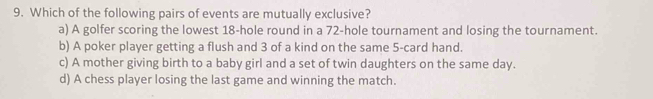 Which of the following pairs of events are mutually exclusive?
a) A golfer scoring the lowest 18 -hole round in a 72 -hole tournament and losing the tournament.
b) A poker player getting a flush and 3 of a kind on the same 5 -card hand.
c) A mother giving birth to a baby girl and a set of twin daughters on the same day.
d) A chess player losing the last game and winning the match.