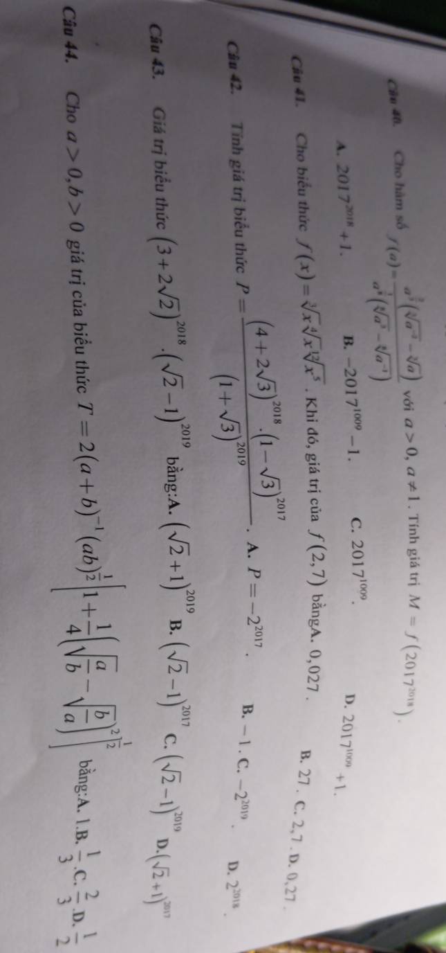 Cho hàm số f(a)=frac a^(frac 3)3(sqrt[3](a^(-2))-sqrt[3](a))a^(frac 1)8(sqrt[5](a^3)-sqrt[5](a^(-1))) với a>0,a!= 1. Tính giá trị M=f(2017^(2018)).
B. -2017^(1009)-1. C. 2017^(1009).
D.
A. 2017^(2018)+1. 2017^(1009)+1.
Câu 41. Cho biểu thức f(x)=sqrt[3](x)sqrt[4](x)sqrt[12](x^5). Khi đó, giá trị của f(2,7) bằngA. 0,027 . B. 27 . C. 2,7 . D. 0,27 .
Cầu 42. Tính giá trị biểu thức P=frac (4+2sqrt(3))^2018· (1-sqrt(3))^2017(1+sqrt(3))^2019. A. P=-2^(2017). B. — 1 . C. -2^(2019). D. 2^(2018).
Câu 43. Giá trị biểu thức (3+2sqrt(2))^2018· (sqrt(2)-1)^2019 bằng:A. (sqrt(2)+1)^2019 B. (sqrt(2)-1)^2017 C. (sqrt(2)-1)^2019 D · (sqrt(2)+1)^2017
Câu 44. Cho a>0,b>0 giá trị của biểu thức T=2(a+b)^-1(ab)^ 1/2 [1+ 1/4 (sqrt(frac a)b-sqrt(frac b)a)^2]^ 1/2  bằng:A. 1.B.  1/3  .C.  2/3 .D. 1/2 