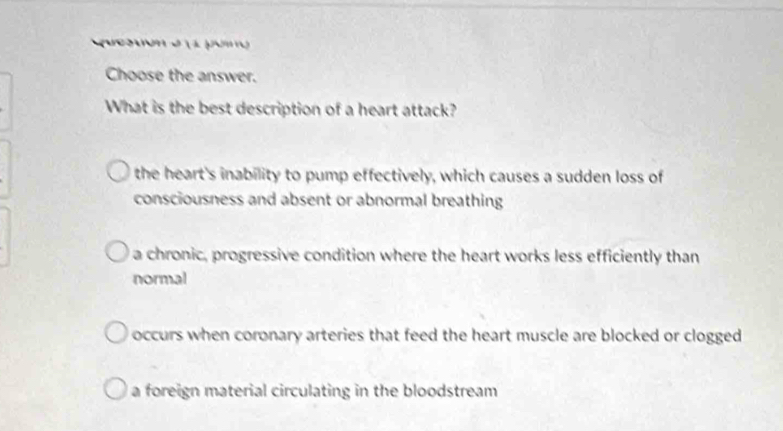 Choose the answer.
What is the best description of a heart attack?
the heart's inability to pump effectively, which causes a sudden loss of
consciousness and absent or abnormal breathing
a chronic, progressive condition where the heart works less efficiently than
normal
occurs when coronary arteries that feed the heart muscle are blocked or clogged
a foreign material circulating in the bloodstream