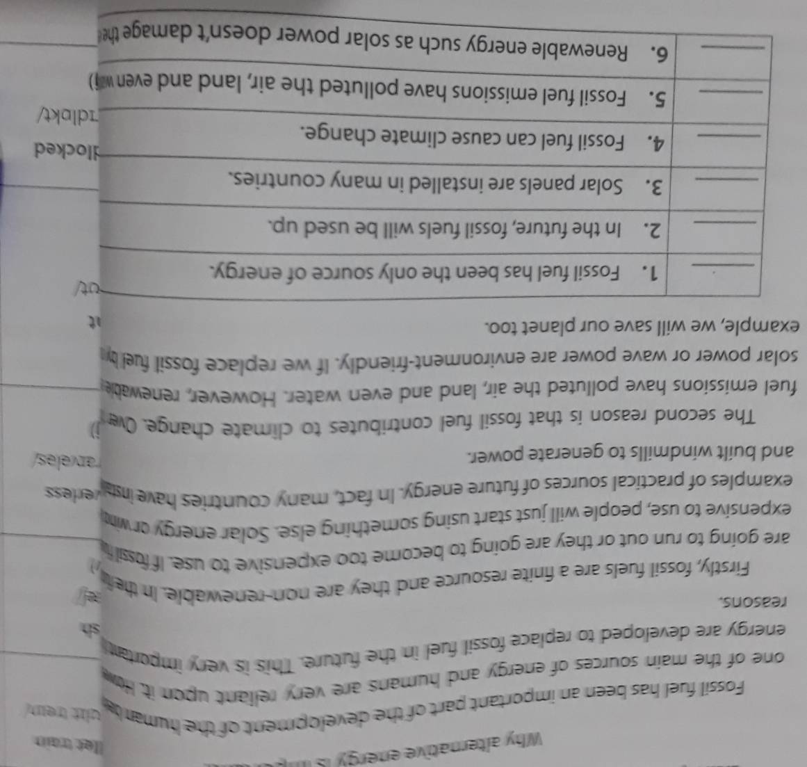 Why alternative energy Is 
llet train 
Fossil fuel has been an important part of the development of the humar t wlt trem. 
one of the main sources of energy and humans are very reliant upon it. How 
energy are developed to replace fossil fuel in the future. This is very importat 
sh 
reasons. 
Firstly, fossil fuels are a finite resource and they are non-renewable. In the 
are going to run out or they are going to become too expensive to use. If fossil f 
expensive to use, people will just start using something else. Solar energy or wim 
examples of practical sources of future energy. In fact, many countries have insta verless 
and built windmills to generate power. 
rarveles/ 
The second reason is that fossil fuel contributes to climate change. Ow j) 
fuel emissions have polluted the air, land and even water. However, renewable 
solar power or wave power are environment-friendly. If we replace fossil fuel by 
example, we will save our planet too.