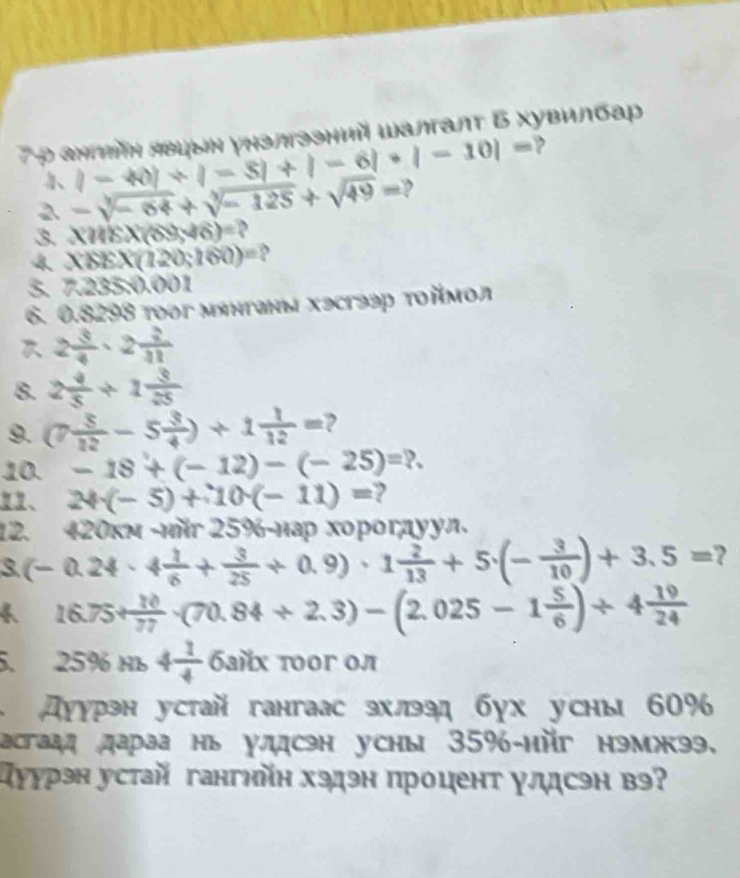 7ρ ahmíη явцыη унзлгззний Wалгалτ Б Χувилбар
|-40|+|-5|+|-6|+|-10|= ,
2 -sqrt[3](-64)+sqrt[3](-125)+sqrt(49)= ,
3 XHEX(69,46)=
X88X(120;160)= 、
3. 7 2y 35:0.001
6. 0.8298 tooг мянтаны хэсгээр τοймοл
2 3/4 · 2 2/11 
8. 2 4/5 / 1 3/25 
9. C  5/12 -5 3/4 )+1 1/12 = ,
10. -18+(-12)-(-25)=?.
、 24· (-5)+10· (-11)= 2
12. 420км -ιйr 25%-нар хорогдуул.
3 (-0.24· 4 1/6 + 3/25 +0.9)· 1 2/13 +5· (- 3/10 )+3.5= ?
 1 16.75+ 10/77 -(70.84/ 2.3)-(2.025-1 5/6 )/ 4 19/24 . 25% Hь 4 1/4  байх τοοг οл
дуурэн устай гангаас эхлээд бух усны 60%
астаад дараа нь улдсэн уcны 35%-ийг нэмжээ.
уурэн устай гангηйн хэдэн процент γлсэн вэ?