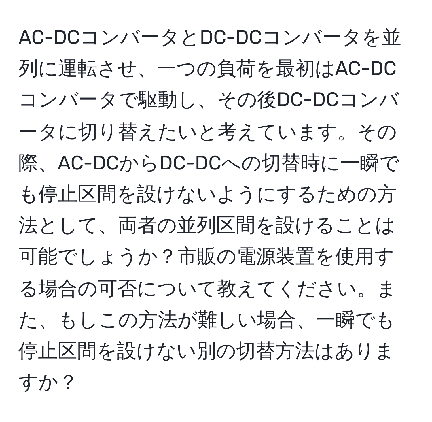 AC-DCコンバータとDC-DCコンバータを並列に運転させ、一つの負荷を最初はAC-DCコンバータで駆動し、その後DC-DCコンバータに切り替えたいと考えています。その際、AC-DCからDC-DCへの切替時に一瞬でも停止区間を設けないようにするための方法として、両者の並列区間を設けることは可能でしょうか？市販の電源装置を使用する場合の可否について教えてください。また、もしこの方法が難しい場合、一瞬でも停止区間を設けない別の切替方法はありますか？