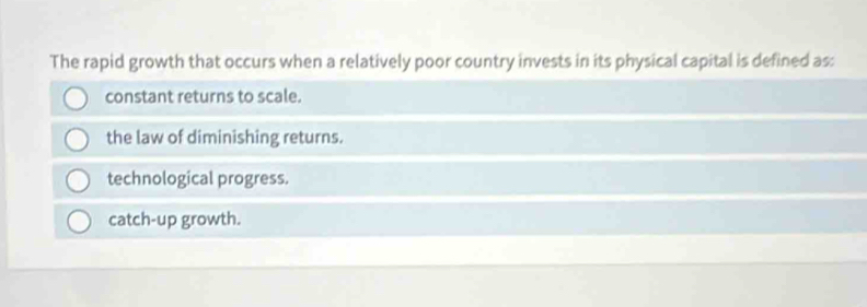 The rapid growth that occurs when a relatively poor country invests in its physical capital is defined as:
constant returns to scale.
the law of diminishing returns.
technological progress.
catch-up growth.