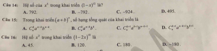 Hệ số của x^5 trong khai triển (1-x)^12 là?
A. 792. B. -792. C. -924. D. 495.
Câu 15: Trong khai triển (a+b)^n , số hạng tổng quát của khai triển là
A. C_n^(ka^n-k)b^(n-k). B. C_n^(ka^n-k)b^k. C. C_n^((k+1)a^k+1)b^(n-k+1) D. C_n^((k+1)a^n-k+1)b^(k+1). 
Câu 16: Hệ số x^2 trong khai triển (1-2x)^10 là
A. 45. B. 120. C. 180. D. -180.