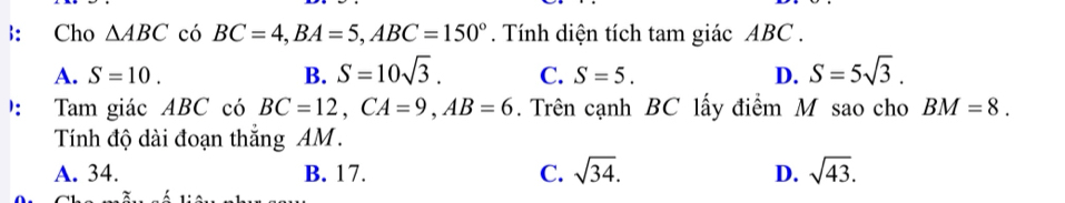 ： Cho △ ABC có BC=4, BA=5, ABC=150°. Tính diện tích tam giác ABC.
A. S=10. B. S=10sqrt(3). C. S=5. D. S=5sqrt(3). 
： Tam giác ABC có BC=12, CA=9, AB=6. Trên cạnh BC lấy điểm M sao cho BM=8. 
Tính độ dài đoạn thắng AM.
A. 34. B. 17. C. sqrt(34). D. sqrt(43).