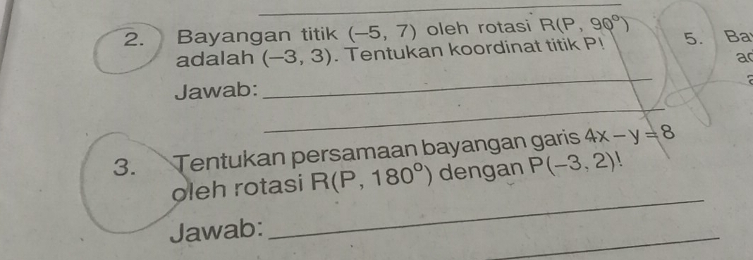 Bayangan titik (-5,7) oleh rotasi R(P,90°)
adalah (-3,3). Tentukan koordinat titik P! 5. Ba 
a 
Jawab: 
_ 

_ 
3. Tentukan persamaan bayangan garis 4x-y=8
_ 
oleh rotasi R(P,180°) dengan P(-3,2)  
_ 
Jawab: