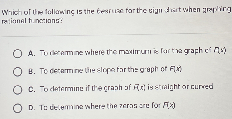 Which of the following is the best use for the sign chart when graphing
rational functions?
A. To determine where the maximum is for the graph of F(x)
B. To determine the slope for the graph of F(x)
C. To determine if the graph of F(x) is straight or curved
D. To determine where the zeros are for F(x)