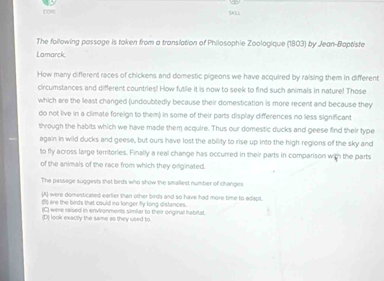 CORE SKILL
The following passage is taken from a translation of Philosophie Zoologique (1803) by Jean-Baptiste
Lamarck.
How many different races of chickens and domestic pigeons we have acquired by raising them in different
circumstances and different countries! How futile it is now to seek to find such animals in nature! Those
which are the least changed (undoubtedly because their domestication is more recent and because they
do not live in a climate foreign to them) in some of their parts display differences no less significant
through the habits which we have made them acquire. Thus our domestic ducks and geese find their type
again in wild ducks and geese, but ours have lost the ability to rise up into the high regions of the sky and
to fly across large territories. Finally a real change has occurred in their parts in comparison with the parts
of the animals of the race from which they originated.
The passage suggests that birds who show the smallest number of changes
(A) were domesticated earlier than other birds and so have had more time to adapt.
(B) are the birds that could no longer fly long distances.
(C) were raised in environments similar to their original habitat.
(D) look exactly the same as they used to.