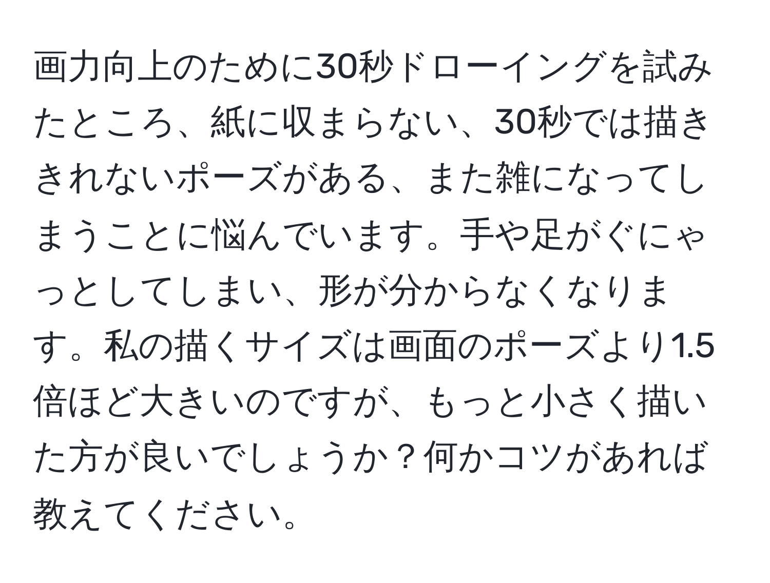 画力向上のために30秒ドローイングを試みたところ、紙に収まらない、30秒では描ききれないポーズがある、また雑になってしまうことに悩んでいます。手や足がぐにゃっとしてしまい、形が分からなくなります。私の描くサイズは画面のポーズより1.5倍ほど大きいのですが、もっと小さく描いた方が良いでしょうか？何かコツがあれば教えてください。