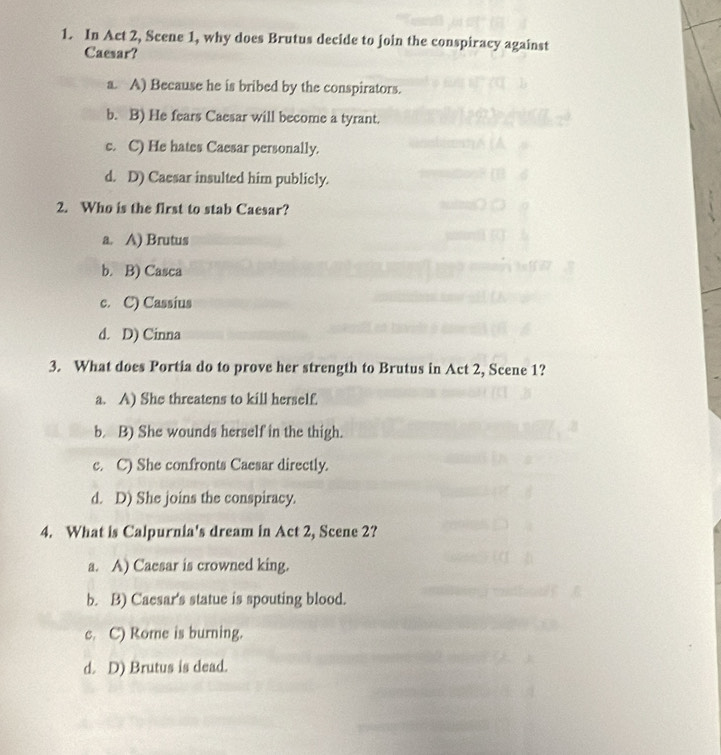 In Act 2, Scene 1, why does Brutus decide to join the conspiracy against
Caesar?
a. A) Because he is bribed by the conspirators.
b. B) He fears Caesar will become a tyrant.
c. C) He hates Caesar personally.
d. D) Caesar insulted him publicly.
2. Who is the first to stab Caesar?
a. A) Brutus
b. B) Casca
c. C) Cassius
d. D) Cinna
3. What does Portia do to prove her strength to Brutus in Act 2, Scene 1?
a. A) She threatens to kill herself.
b. B) She wounds herself in the thigh.
c. C) She confronts Caesar directly.
d. D) She joins the conspiracy.
4. What is Calpurnia's dream in Act 2, Scene 2?
a. A) Caesar is crowned king.
b. B) Caesar's statue is spouting blood.
c. C) Rome is burning.
d. D) Brutus is dead.