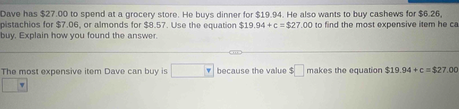 Dave has $27.00 to spend at a grocery store. He buys dinner for $19.94. He also wants to buy cashews for $6.26, 
pistachios for $7.06, or almonds for $8.57. Use the equation $19.94+c=$27.00 to find the most expensive item he ca 
buy. Explain how you found the answer. 
The most expensive item Dave can buy is □ v because the value $□ makes the equation $19.94+c=$27.00