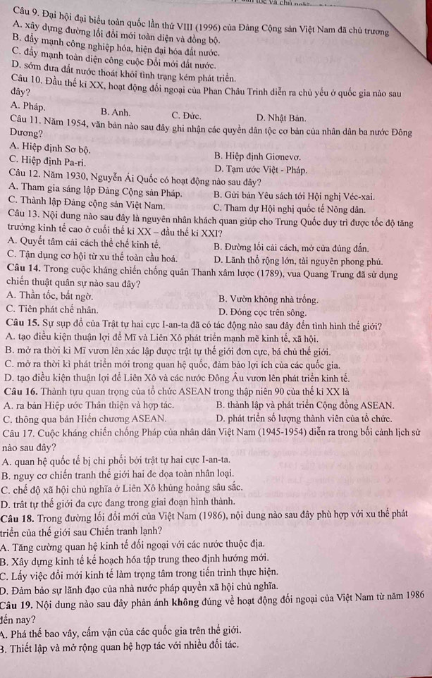 Đại hội đại biểu toàn quốc lần thứ VIII (1996) của Đảng Cộng sản Việt Nam đã chủ trương
A. xây dựng đường lối đổi mới toàn diện và đồng bộ.
B. đầy mạnh công nghiệp hóa, hiện đại hóa đất nước.
C. đầy mạnh toàn diện công cuộc Đổi mới đất nước.
D. sớm đưa đất nước thoát khôi tình trạng kém phát triển.
Cầu 10. Đầu thế ki XX, hoạt động đối ngoại của Phan Châu Trinh diễn ra chủ yếu ở quốc gia nào sau
dây?
A. Pháp. B. Anh. C. Đức. D. Nhật Bản.
Câu 11. Năm 1954, văn bản nào sau đây ghi nhận các quyền dân tộc cơ bản của nhân dân ba nước Đông
Dương?
A. Hiệp định Sơ bộ. B. Hiệp định Giơnevơ.
C. Hiệp định Pa-ri. D. Tạm ước Việt - Pháp.
Câu 12. Năm 1930, Nguyễn Ái Quốc có hoạt động nào sau đây?
A. Tham gia sáng lập Đảng Cộng sản Pháp. B. Gửi bản Yêu sách tới Hội nghị Véc-xai.
C. Thành lập Đảng cộng sản Việt Nam. C. Tham dự Hội nghị quốc tế Nông dân.
Câu 13. Nội dung nào sau đây là nguyên nhân khách quan giúp cho Trung Quốc duy trì được tốc độ tăng
trưởng kinh tế cao ở cuối thế ki XX - đầu thế ki XXI?
A. Quyết tâm cải cách thể chế kinh tế. B. Đường lối cải cách, mở cửa đúng đắn.
C. Tận dụng cơ hội từ xu thế toàn cầu hoá. D. Lãnh thổ rộng lớn, tài nguyên phong phú.
Câu 14. Trong cuộc kháng chiến chống quân Thanh xâm lược (1789), vua Quang Trung đã sử dụng
chiến thuật quân sự nào sau đây?
A. Thần tốc, bắt ngờ. B. Vườn không nhà trống.
C. Tiên phát chế nhân. D. Đóng cọc trên sông.
Câu 15. Sự sụp đổ của Trật tự hai cực I-an-ta đã có tác động nào sau đây đến tình hình thế giới?
A. tạo điều kiện thuận lợi để Mĩ và Liên Xô phát triển mạnh mẽ kinh tế, xã hội.
B. mở ra thời kì Mĩ vươn lên xác lập được trật tự thế giới đơn cực, bá chủ thế giới.
C. mở ra thời kì phát triển mới trong quan hệ quốc, đảm bảo lợi ích của các quốc gia.
D. tạo điều kiện thuận lợi để Liên Xô và các nước Đông Âu vươn lên phát triển kinh tế.
Câu 16. Thành tựu quan trọng của tổ chức ASEAN trong thập niên 90 của thế ki XX là
A. ra bản Hiệp ước Thân thiện và hợp tác.  B. thành lập và phát triển Cộng đồng ASEAN.
C. thông qua bản Hiến chương ASEAN.  D. phát triển số lượng thành viên của tổ chức.
Câu 17. Cuộc kháng chiến chống Pháp của nhân dân Việt Nam (1945-1954) diễn ra trong bối cảnh lịch sử
nào sau đây?
A. quan hệ quốc tế bị chi phối bởi trật tự hai cực I-an-ta.
B. nguy cơ chiến tranh thế giới hai đe dọa toàn nhân loại.
C. chế độ xã hội chủ nghĩa ở Liên Xô khủng hoảng sâu sắc.
D. trất tự thế giới đa cực đang trong giai đoạn hình thành.
Câu 18. Trong đường lối đổi mới của Việt Nam (1986), nội dung nào sau đây phù hợp với xu thể phát
triển của thế giới sau Chiến tranh lạnh?
A. Tăng cường quan hệ kinh tế đối ngoại với các nước thuộc địa.
B. Xây dựng kinh tế kế hoạch hóa tập trung theo định hướng mới.
C. Lấy việc đổi mới kinh tế làm trọng tâm trong tiến trình thực hiện.
D. Đảm bảo sự lãnh đạo của nhà nước pháp quyền xã hội chủ nghĩa.
Câu 19. Nội dung nào sau đây phản ánh không đúng về hoạt động đối ngoại của Việt Nam từ năm 1986
đến nay?
A. Phá thế bao vây, cấm vận của các quốc gia trên thế giới.
B. Thiết lập và mở rộng quan hệ hợp tác với nhiều đối tác.