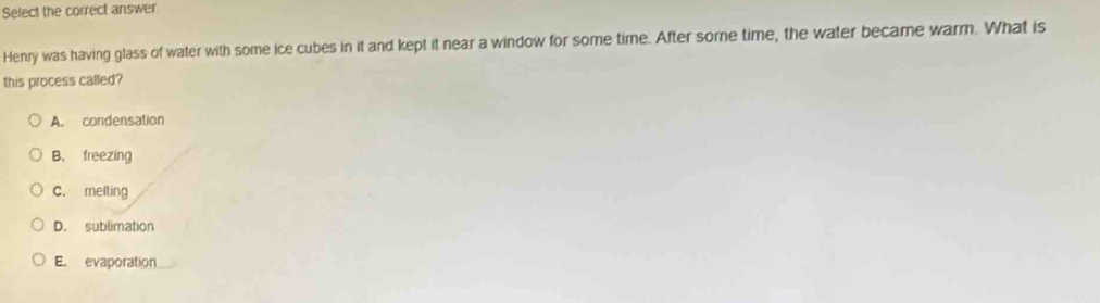 Select the correct answer
Henry was having glass of water with some ice cubes in it and kept it near a window for some time. After some time, the water became warm. What is
this process called?
A. condensation
B. freezing
C. melting
D. sublimation
E. evaporation_