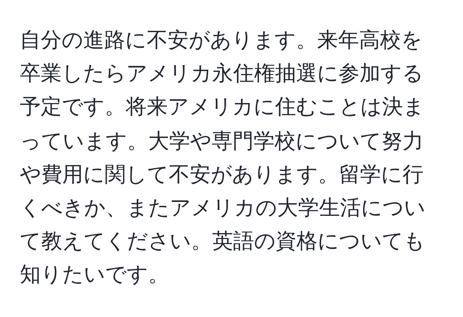 自分の進路に不安があります。来年高校を卒業したらアメリカ永住権抽選に参加する予定です。将来アメリカに住むことは決まっています。大学や専門学校について努力や費用に関して不安があります。留学に行くべきか、またアメリカの大学生活について教えてください。英語の資格についても知りたいです。