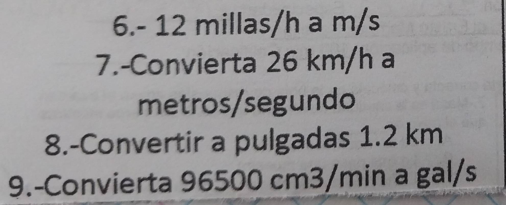 6. - 12 millas/h a m/s
7.-Convierta 26 km/h a 
metros/segundo 
8.-Convertir a pulgadas 1.2 km
9.-Convierta 96500 cm3/min a gal/s