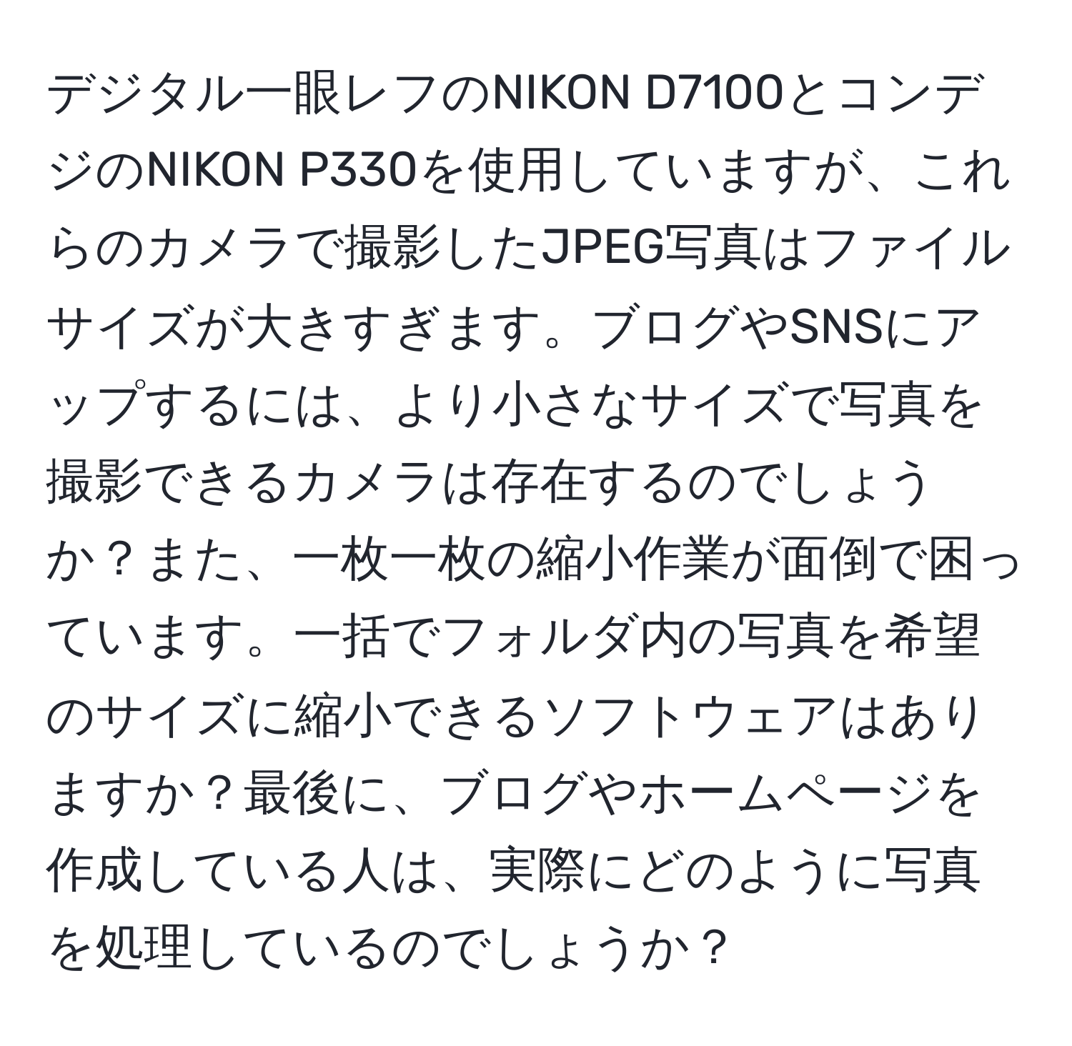 デジタル一眼レフのNIKON D7100とコンデジのNIKON P330を使用していますが、これらのカメラで撮影したJPEG写真はファイルサイズが大きすぎます。ブログやSNSにアップするには、より小さなサイズで写真を撮影できるカメラは存在するのでしょうか？また、一枚一枚の縮小作業が面倒で困っています。一括でフォルダ内の写真を希望のサイズに縮小できるソフトウェアはありますか？最後に、ブログやホームページを作成している人は、実際にどのように写真を処理しているのでしょうか？