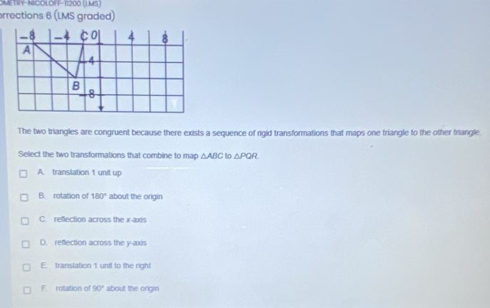 OMETRY-NICOLOFF-11200 (LMS)
rrections 6 (LMS graded)
The two triangles are congruent because there exists a sequence of rigid transformations that maps one triangle to the other triangle
Select the two transformations that combine to map △ ABC to △ PQR
A. translation 1 unit up
B. rotation of 180° about the origin
C. reflection across the x-axis
D. reflection across the y-axis
E. translation 1 unit to the right
F. rotation of 90° about the origin