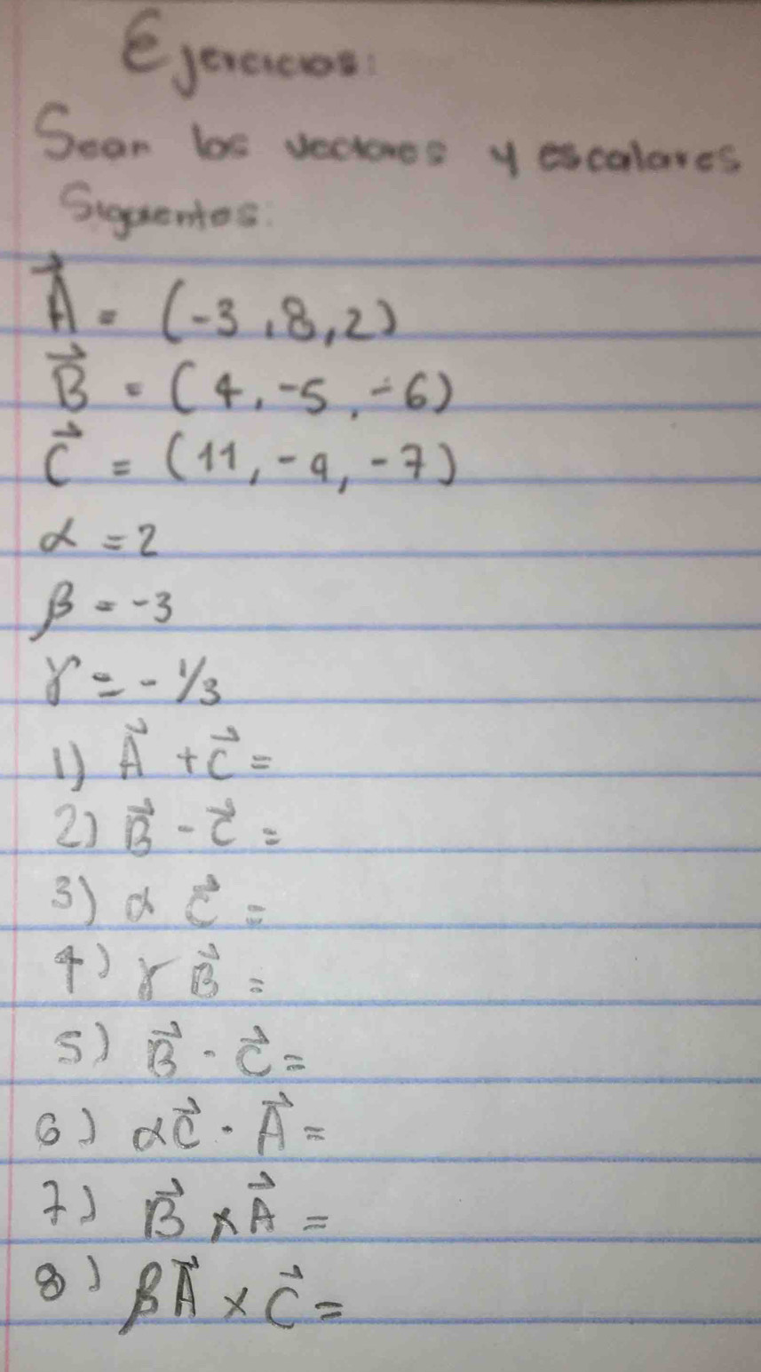 ejeraces 
Sean bs vecoes y escalares 
Siguenes
A=(-3,8,2)
vector B=(4,-5,-6)
vector c=(11,-4,-7)
alpha =2
beta =-3
delta =-1/3
1) vector A+vector C=
2) vector B-vector C=
3) avector c=
4) rvector B=
s) vector B· vector C=
6) alpha vector C· vector A=
) vector B* vector A=
⑧) Boverline BAoverline C* vector 