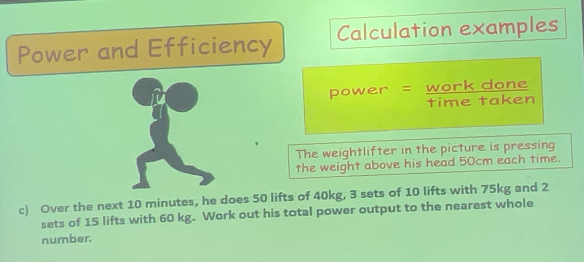 Calculation examples 
Power and Efficiency 
power = work done 
time taken 
The weightlifter in the picture is pressing 
the weight above his head 50cm each time. 
c) Over the next 10 minutes, he does 50 lifts of 40kg, 3 sets of 10 lifts with 75kg and 2
sets of 15 lifts with 60 kg. Work out his total power output to the nearest whole 
number.