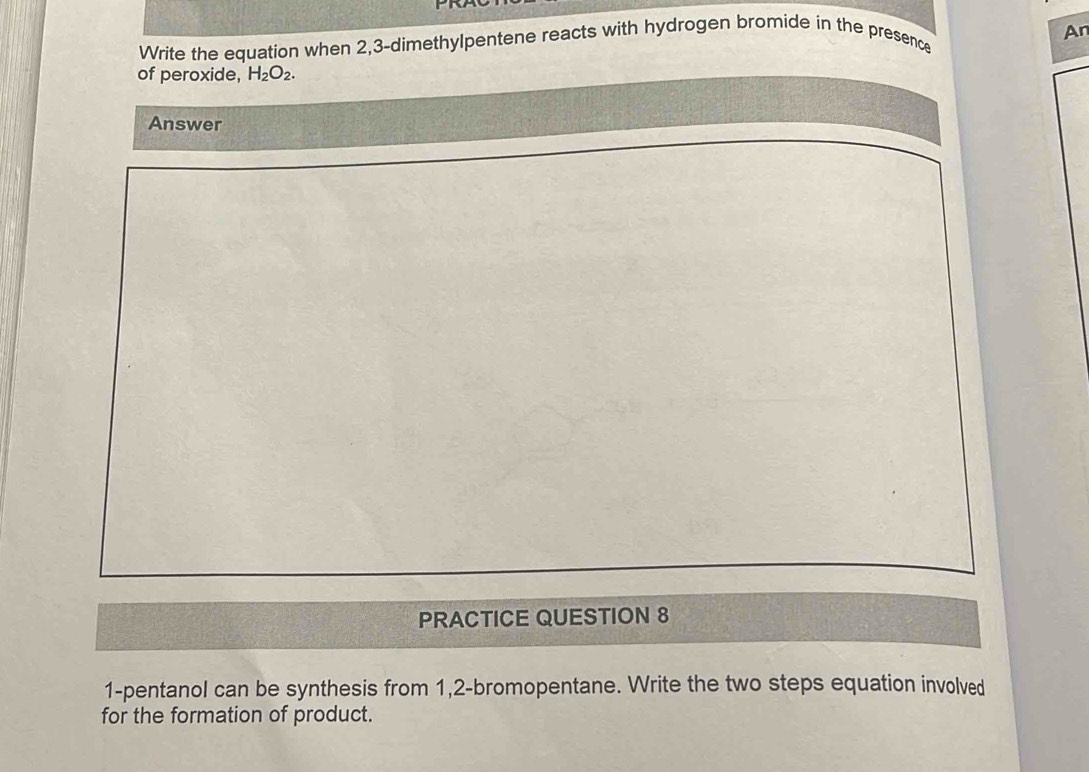 An 
Write the equation when 2, 3 -dimethylpentene reacts with hydrogen bromide in the presence 
of peroxide, H_2O_2. 
Answer 
PRACTICE QUESTION 8 
1-pentanol can be synthesis from 1,2 -bromopentane. Write the two steps equation involved 
for the formation of product.