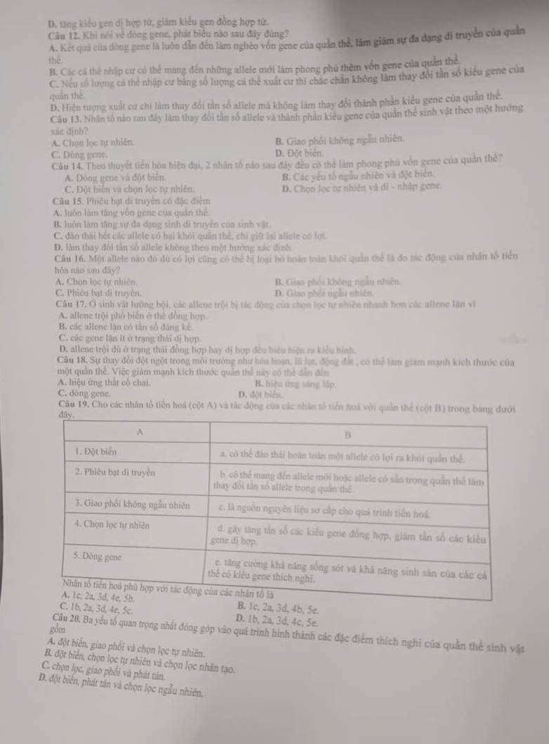 D. tăng kiểu gen dị hợp tử, giám kiểu gen đồng hợp từ.
Câu 12. Khi nói về đòng gene, phát biểu nào sau đây đủng?
A. Kết quả của dòng gene là luôn dẫn đến làm nghéo vón gene của quần thể, lâm giám sự đa dạng đi truyền của quản
thể
B. Các cả thể nhập cư có thể mang đến những allele mới làm phong phủ thêm vốn gene của quản thể
C. Nếu số lượng cá thể nhập cư bằng số lượng cá thể xuất cư thi chác chăn không lâm thay đổi tần số kiểu gene của
quán thē
D. Hiện tượng xuất cư chi làm thay đổi tần số allele mã không làm thay đổi thành phần kiểu gene của quân thể.
Câu 13. Nhân tổ nào sau đây làm thay đôi tần số allele và thành phản kiêu gene của quản thể sinh vật theo một hưởng
xic đjnh?
A. Chọn lọc tự nhiên. B. Giao phối không ngẫu nhiên
C. Dông gene. D. Đột biển
Câu 14. Theo thuyết tiến hóa hiện đại, 2 nhân tổ năo sau đây đều có thẻ làm phong phú vôn gene của quân thể?
A. Đòng gene và đột biển. B. Các yêu tố ngẫu nhiên và đột biên
C. Đột biến và chọn lọc tự nhiên. D. Chọn lọc tự nhiên và di - nhập gene.
Câu 15. Phiêu bạt di truyền có đặc điểm
A. luôn làm tâng vôn gene của quân thể
B. luôn làm tăng sự đa dạng sinh di truyền của sinh vật
C. đào thái bết các allele có hại khỏi quân thẻ, chỉ giữ lại allele có lợi
D. làm thay đôi tân số allele không theo một hướng xác định
Câu 16. Một allele nào đỏ dù có lợi cũng có thể hị loại bò hoàn toàn khôi quân thể là đo tác động của nhân tổ tiển
hóa nào san đây?
A. Chọn lọc tự nhiên. B. Giao phối không ngẫu nhiên.
C. Phiêu bạt đi truyền. D. Giao phỏi ngày nhiên
Cầu 17. Ở sinh vật lưỡng bội, các allene trội bị tác động của chọn lọc tự nhiên nhanh hơn các allene lận vi
A. allene trội phố biên ở thể đồng hợp
B, các allene lăn có tân số đảng kế.
C. các gene lận ít ở trạng thái đị hợp.
D. allene trội dù ở trạng thái đồng hợp hay dị hợp đều biểu hiện ra kiểu hình.
Cầu 18. Sự thay đổi đột ngột trong môi trường như hòa hoạn, lũ lụt, động đất , có thể làm giam mạnh kích thước của
một quân thể. Việc giảm mạnh kích thước quản thể này có thể dẫn đến
A. hiệu ứng thất cô chai. B. hiệu ứng sáng lập.
C. dòng gene. D. đột bién.
Câu 19, Cho các nhân tổ tiến hoá (cột A) và tác động của các nhân tổ tiến hoa với quân thể (cột B) trong bang đưới
, 3d, 4b, 5e.
2a, 3d, 4e, 5c. D. 1b, 2a, 3d, 4c, 5e.
gồm
Cầu 20. Ba yểu tố quan trọng nhất đóng góp vào quá trình hình thành các đặc điểm thích nghi của quần thể sinh vật
A. đột biển, giao phối và chọn lọc tự nhiên.
B. đột biển, chọn lọc tự nhiên và chọn lọc nhân tạo.
C. chọn lọc. giao phối và phát tán.
D. đột biển, phát tần và chọn lọc ngẫu nhiên.