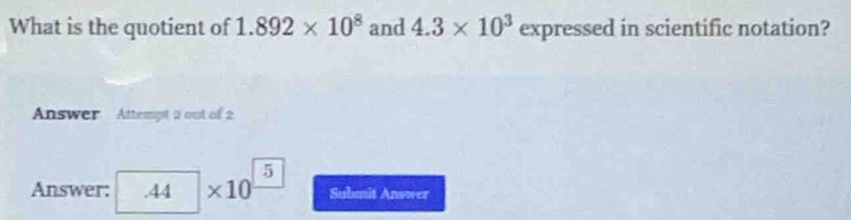 What is the quotient of 1.892* 10^8 and 4.3* 10^3 expressed in scientific notation? 
Answer Attempt 2 out of 2
5
Answer: .44 * 1 0 Submit Answer