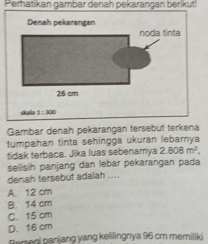 Perhatikan gambar denah pekarangan berikut!
Gambar denah pekarangan tersebut terkena
tumpahan tinta sehingga ukuran lebarnya
tidak terbaca. Jika luas sebenamya 2.808m^2,
selisih panjang dan lebar pekarangan pada
denah tersebut adalah ....
A. 12 cm
B. 14 cm
C. 15 cm
D. 16 cm
Persegi panjang yang kelilingnya 96 cm memiliki