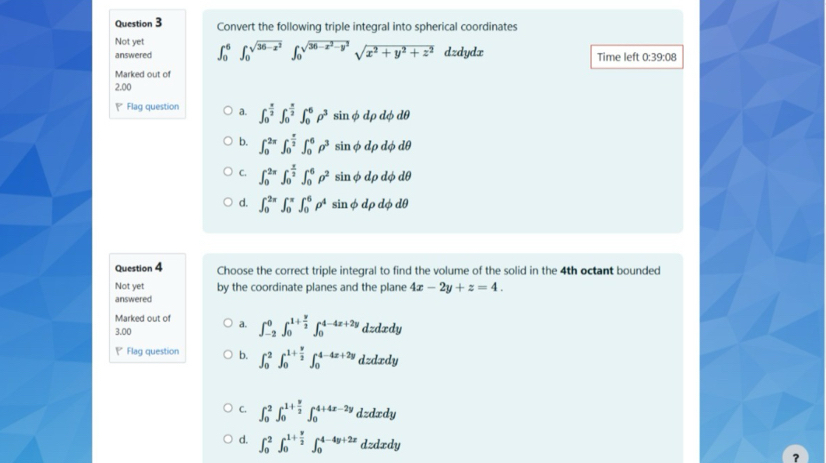 Convert the following triple integral into spherical coordinates
Not yet
answered ∈t _0^(6∈t _0^(sqrt(36-x^2)))∈t _0^((sqrt(36-x^2)-y^2))sqrt(x^2+y^2+z^2) dzdydx Time left 0:39:08
Marked out of
2.00
Flag question a. ∈t _0^((frac π)2)∈t _0^((frac π)2)∈t _0^(6rho ^3) sin φ dρ dφ dθ
b. ∈t _0^((2π)∈t _0^(frac π)2)∈t _0^(6rho ^3) sin φ dp dφ dθ
C. ∈t _0^((2π)∈t _0^(frac π)2)∈t _0^(6rho ^2) sin φ dp dφ dθ
d. ∈t _0^((2π)∈t _0^(π)∈t _0^6rho ^4) sin φ dρ dφ dθ
Question 4 Choose the correct triple integral to find the volume of the solid in the 4th octant bounded
Not yet by the coordinate planes and the plane 4x-2y+z=4.
answered
Marked out of a. ∈t _(-2)^0∈t _0^((1+frac y)2)∈t _0^((4-4x+2y) dzdxdy
3,00
Flag question b. ∈t _0^2∈t _0^(1+frac y)2)∈t _0^((4-4x+2y) d:d ædy
C. ∈t _0^2∈t _0^(1+frac y)2)∈t _0^((4+4x-2y) dzdxdy
d. ∈t _0^2∈t _0^(1+frac y)2)∈t _0^(4-4y+2x) dzdxdy
?