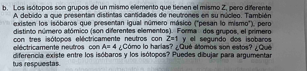 Los isótopos son grupos de un mismo elemento que tienen el mismo Z, pero diferente 
A debido a que presentan distintas cantidades de neutrones en su núcleo. También 
existen los isóbaros que presentan igual número másico (“pesan lo mismo”), pero 
distinto número atómico (son diferentes elementos). Forma dos grupos, el primero 
con tres isótopos eléctricamente neutros con Z=1 y el segundo dos isobaros 
eléctricamente neutros con A=4 ¿Cómo lo harías? ¿Qué átomos son estos? ¿Qué 
diferencia existe entre los isóbaros y los isótopos? Puedes dibujar para argumentar 
tus respuestas.