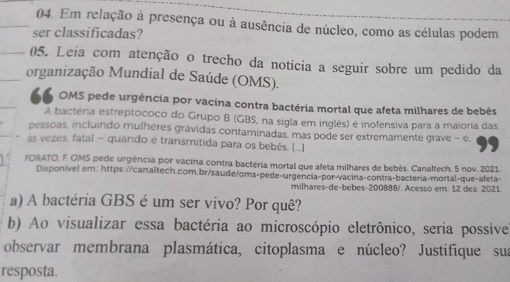 Em relação à presença ou à ausência de núcleo, como as células podem 
ser classificadas? 
05. Leia com atenção o trecho da notícia a seguir sobre um pedido da 
organização Mundial de Saúde (OMS). 
66 OMS pede urgência por vacina contra bactéria mortal que afeta milhares de bebês 
A bactéria estreptococo do Grupo B (GBS, na sigla em inglês) é inofensiva para a maioria das 
pessoas, incluindo mulheres grávidas contaminadas, mas pode ser extremamente grave - e, 
as vezes, fatal - quando é transmitida para os bebês. [...] 
FORATO, F. OMS pede urgência por vacína contra bactéria mortal que afeta milhares de bebés. Canaltech, 5 nov. 2021 
Disponível em: https://canaltech.com.br/saude/oms-pede-urgencia-por-vacina-contra-bacteria-mortal-que-afeta- 
milhares-de-bebes-200888/. Acesso em: 12 dez. 2021 
a) A bactéria GBS é um ser vivo? Por quê? 
b) Ao visualizar essa bactéria ao microscópio eletrônico, seria possíve 
observar membrana plasmática, citoplasma e núcleo? Justifique sua 
resposta.