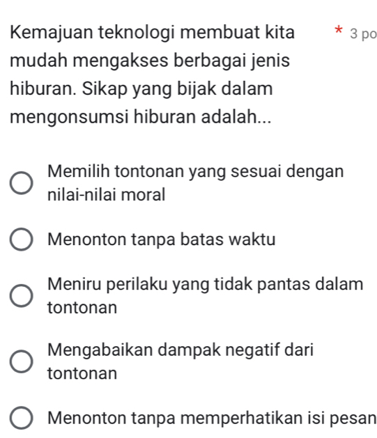 Kemajuan teknologi membuat kita * 3 po
mudah mengakses berbagai jenis
hiburan. Sikap yang bijak dalam
mengonsumsi hiburan adalah...
Memilih tontonan yang sesuai dengan
nilai-nilai moral
Menonton tanpa batas waktu
Meniru perilaku yang tidak pantas dalam
tontonan
Mengabaikan dampak negatif dari
tontonan
Menonton tanpa memperhatikan isi pesan