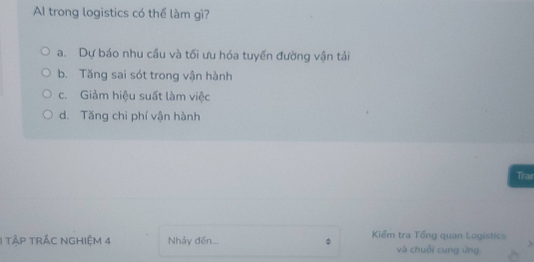 A trong logistics có thể làm gì?
a. Dự báo nhu cầu và tối ưu hóa tuyến đường vận tải
b. Tăng sai sót trong vận hành
c. Giảm hiệu suất làm việc
d. Tăng chỉ phí vận hành
Trai
1 TậP TRĂC NGHIệM 4 Nhảy đến...
Kiểm tra Tổng quan Logistics
và chuỗi cung ứng