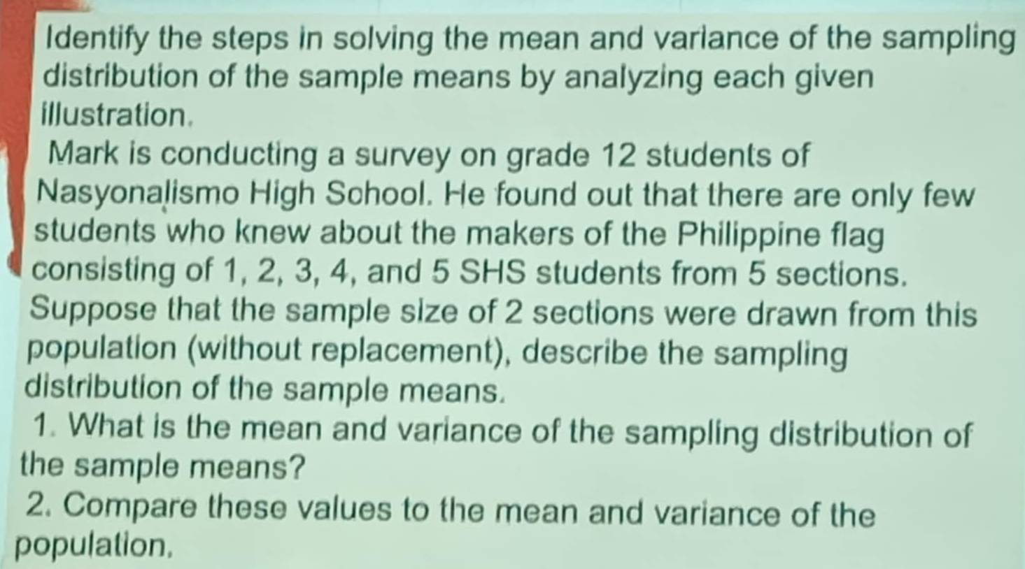 Identify the steps in solving the mean and variance of the sampling 
distribution of the sample means by analyzing each given 
illustration. 
Mark is conducting a survey on grade 12 students of 
Nasyonalismo High School. He found out that there are only few 
students who knew about the makers of the Philippine flag 
consisting of 1, 2, 3, 4, and 5 SHS students from 5 sections. 
Suppose that the sample size of 2 sections were drawn from this 
population (without replacement), describe the sampling 
distribution of the sample means. 
1. What is the mean and variance of the sampling distribution of 
the sample means? 
2. Compare these values to the mean and variance of the 
population.