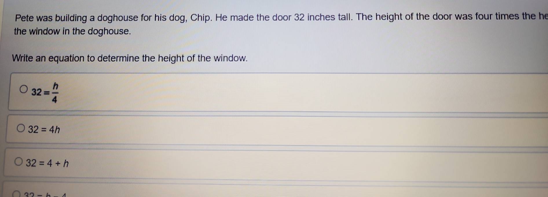 Pete was building a doghouse for his dog, Chip. He made the door 32 inches tall. The height of the door was four times the he
the window in the doghouse.
Write an equation to determine the height of the window.
32= h/4 
32=4h
32=4+h
32-b