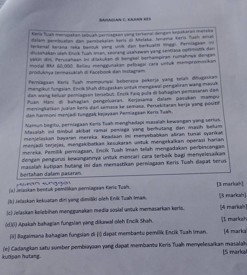 BAHAGIAN C: KAJIAN KES
Keris Tuah merupakan sebuah perniagaan yang terkenal dengan kepakaran mereka
dalam pembuatan dan pembekalan kerís di Melaka. Jenama Keris Tuah amat
terkenal kerana reka bentuk yang unik dan berkualiti tinggi. Perniagaan ini
diusahakan oleh Encik Tuah Iman, seorang usahawan yang sentiasa optimistik dan
yakin diri. Perusahaan ini dilakukan di bengkel berhampiran rumahnya dengan
modal RM 60,000. Beliau menggunakan pelbagai cara untuk mempromosikan
produknya termasukiah di Facebook dan Instagram.
Perniagaan Keris Tuah mempunyai beberapa pekerja yang telah ditugaskan
mengikut fungsian. Encik Shah ditugaskan untuk mengawal pengaliran wang masuk
dan wang keluar perniagaan tersebut. Encik Faiq pula di bahagian pemasaran dan
Puan Hani di bahagian pengeluaran. Kerjasama dalam pasukan mampu
meningkatkan jualan keris dari semasa ke semasa. Persekitaran kerja yang positif
dan harmoni menjadi tunggak kejayaan Perniagaan Keris Tuah.
Namun begitu, perniagaan Keris Tuah menghadapi masalah kewangan yang serius.
Masalah ini timbul akibat ramai peniaga yang berhutang dan masih belum
menjelaskan bayaran mereka. Keadaan ini menyebabkan aliran tunai syarikat
menjadi terjejas, mengakibatkan kesukaran untuk mengekalkan operasi harian
mereka. Pemilik perniagaan, Encik Tuah Iman telah mengadakan perbincangan
dengan pengurus kewangannya untuk mencari cara terbaik bagi menyelesaikan
masalah kutipan hutang ini dan memastikan perniagaan Keris Tuah dapat terus
bertahan dalam pasaran.
(a) Jelaskan bentuk pemilikan perniagaan Keris Tuah. [3 markah]
(b) Jelaskan kekuatan diri yang dimiliki oleh Enik Tuah Iman. [3 markah]
(c) Jelaskan kelebihan menggunakan media sosial untuk memasarkan keris. [4 markah]
(d)(i) Apakah bahagian fungsian yang dikawal oleh Encik Shah. [1 markah
(ii) Bagaimana bahagian fungsian di (i) dapat membantu pemilik Encik Tuah Iman. [4 marka
(e) Cadangkan satu sumber pembiayaan yang dapat membantu Keris Tuah menyelesaikan masalah
kutipan hutang. [5 markal