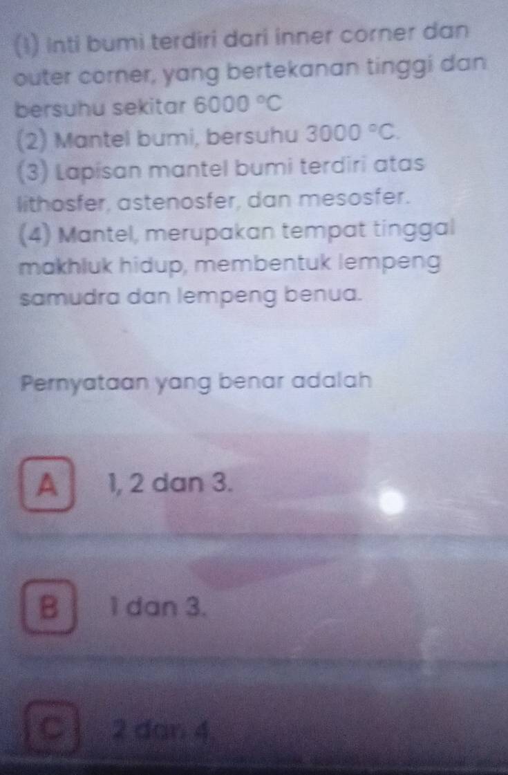 (1) Inti bumi terdiri dari inner corner dan
outer corner, yang bertekanan tinggi dan
bersuhu sekitar 6000°C
(2) Mantel bumi, bersuhu 3000°C. 
(3) Lapisan mantel bumi terdiri atas
lithosfer, astenosfer, dan mesosfer.
(4) Mantel, merupakan tempat tinggal
makhluk hidup, membentuk lempeng
samudra dan lempeng benua.
Pernyataan yang benar adalah
A 1, 2 dan 3.
B 1 dan 3.
C 2 dan 4.