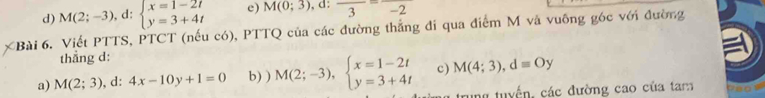 d) M(2;-3),d: beginarrayl x=1-2t y=3+4tendarray. e) M(0;3) , d: frac 3-2
Bài 6. Viết PTTS, PTCT (nếu có), PTTQ của các đường thắng đi qua điểm M và vuông góc với đường
thẳng d:
a) M(2;3) , d: 4x-10y+1=0 b) ) M(2;-3), beginarrayl x=1-2t y=3+4tendarray. c) M(4;3), dequiv Oy
rung tuyển, các đường cao của tam neow