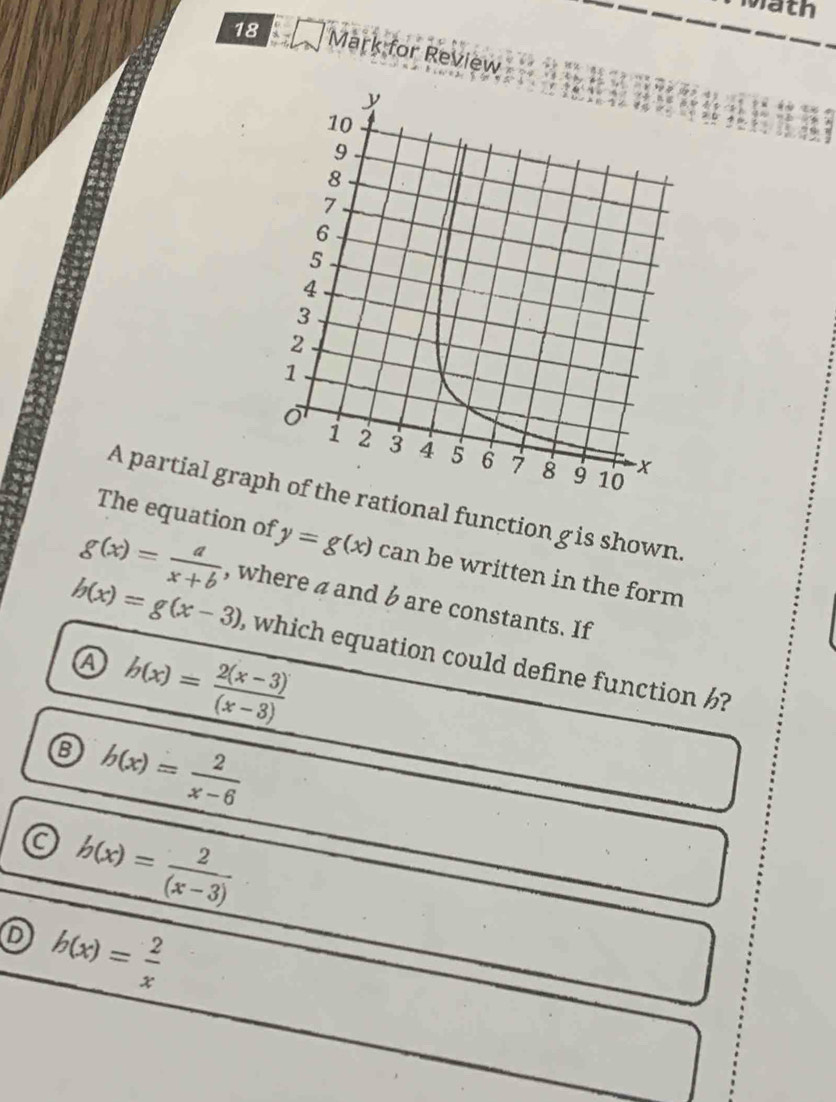 wath
18 Mark for Review
A partial graprational function g is shown.
The equation of y=g(x) can be written in the form
g(x)= a/x+b  , where a and b are constants. If
h(x)=g(x-3) , which equation could define function ?
④ h(x)= (2(x-3))/(x-3) 
8 h(x)= 2/x-6 
a b(x)= 2/(x-3) 
D h(x)= 2/x 