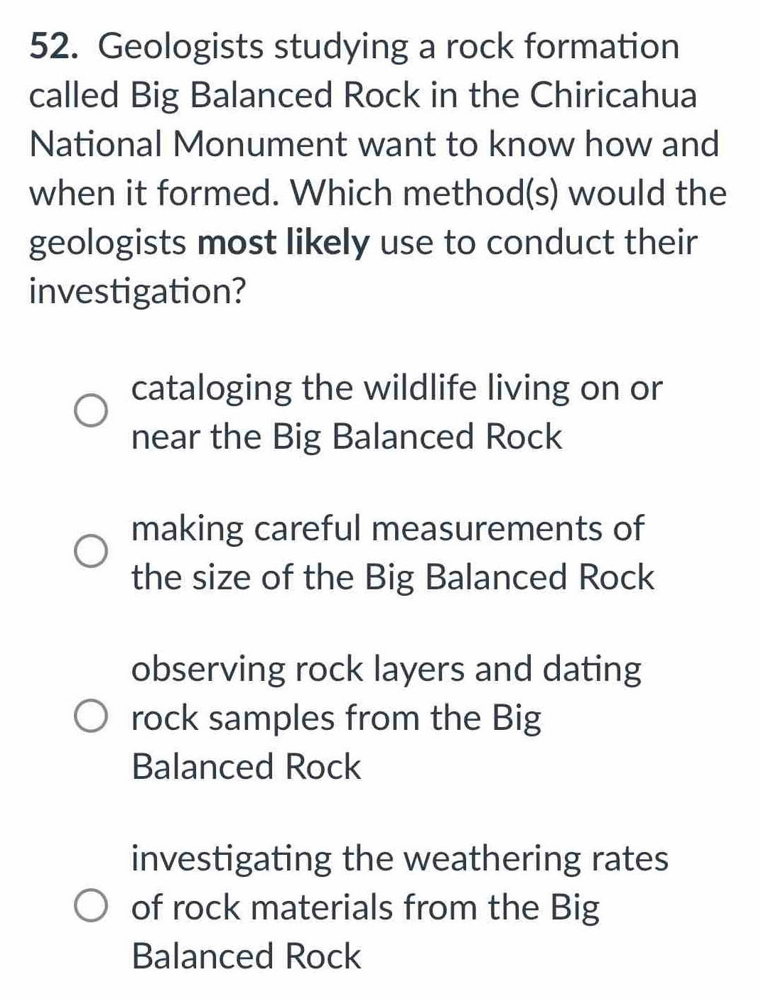 Geologists studying a rock formation
called Big Balanced Rock in the Chiricahua
National Monument want to know how and
when it formed. Which method(s) would the
geologists most likely use to conduct their
investigation?
cataloging the wildlife living on or
near the Big Balanced Rock
making careful measurements of
the size of the Big Balanced Rock
observing rock layers and dating
rock samples from the Big
Balanced Rock
investigating the weathering rates
of rock materials from the Big
Balanced Rock