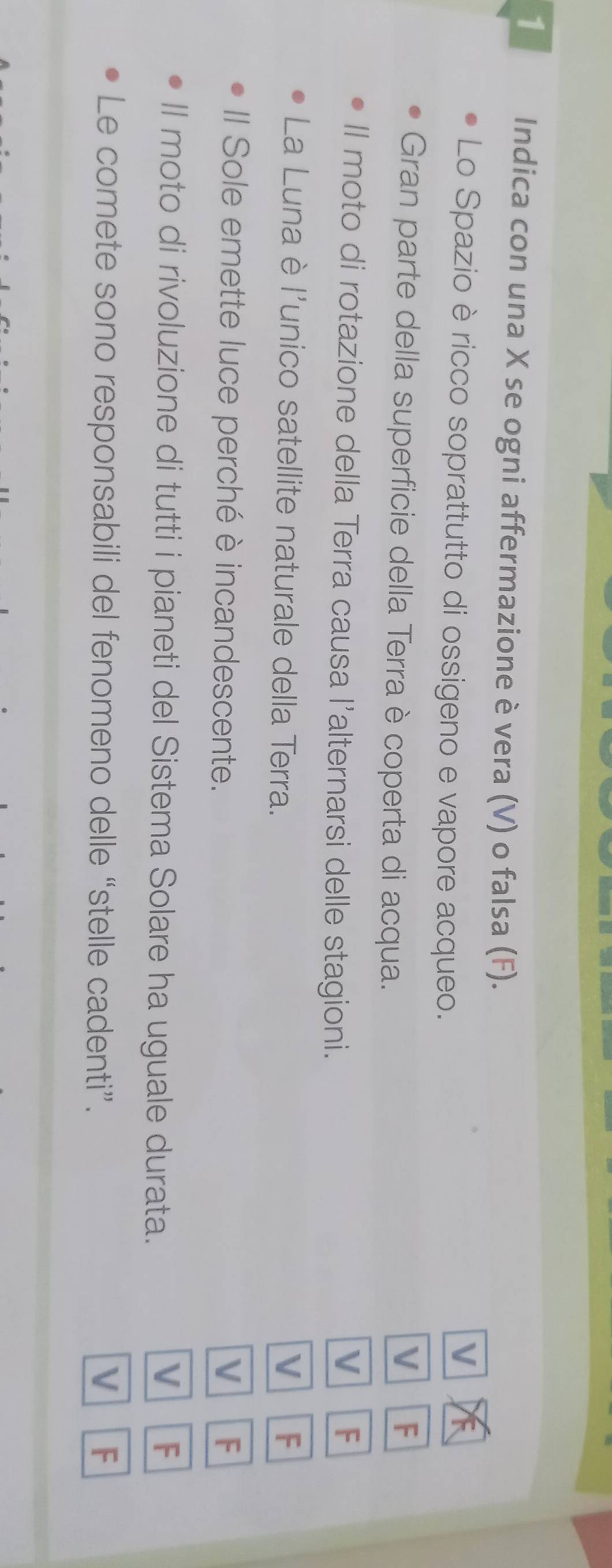 Indica con una X se ogni affermazione è vera (V) o falsa (F).
Lo Spazio è ricco soprattutto di ossigeno e vapore acqueo.
V
Gran parte della superficie della Terra è coperta di acqua.
V F
Il moto di rotazione della Terra causa l’alternarsi delle stagioni.
V F
La Luna è l'unico satellite naturale della Terra. V F
Il Sole emette luce perché è incandescente. V F
ll moto di rivoluzione di tutti i pianeti del Sistema Solare ha uguale durata.
V F
Le comete sono responsabili del fenomeno delle “stelle cadenti”.
V F