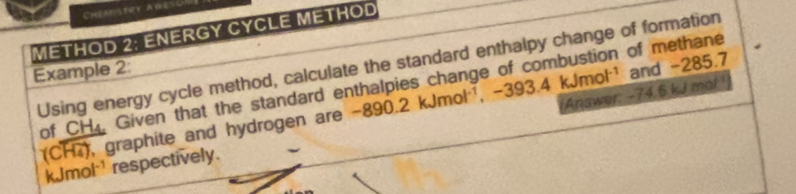 Cheanstrt Aweson 
METHOD 2: ENERGY CYCLE METHOD 
Using energy cycle method, calculate the standard enthalpy change of formation 
Example 2: 
and -285.7
of CH, Given that the standard enthalpies change of combustion of methane
(Coverline H_4) , graphite and hydrogen are -890.2kJmol^(-1), -393.4kJmol^(-1) 'Answer: -74.6 kJ mol
kJmol ¹respectively.