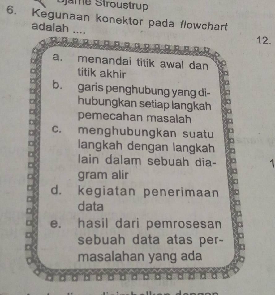 Djame Stroustrup
6. Kegunaan konektor pada flowchart
adalah ....
12.
a. menandai titik awal dan
titik akhir
b. garis penghubung yang di-
D
hubungkan setiap langkah
□
pemecahan masalah
□ c. menghubungkan suatu
langkah dengan langkah
lain dalam sebuah dia-
1
gram alir
d. kegiatan penerimaan
D
data
e. hasil dari pemrosesan
D
D
sebuah data atas per-
masalahan yang ada