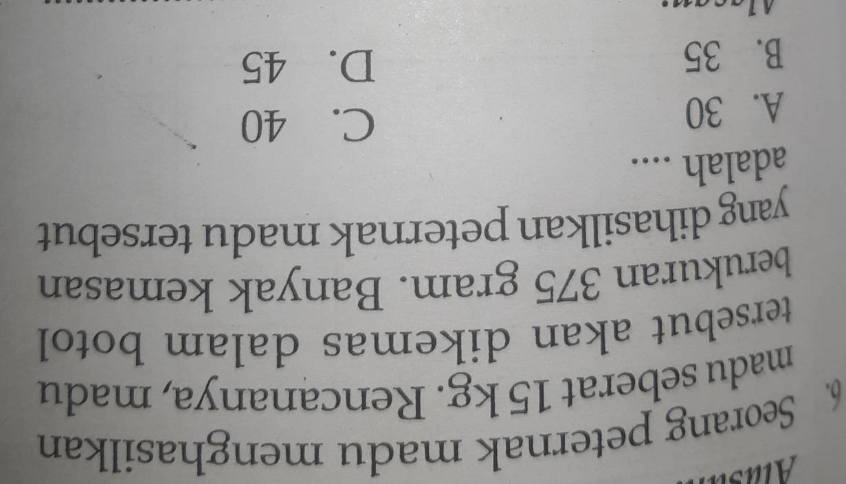 Seorang peternak madu menghasilkan
madu seberat 15 kg. Rencananya, madu
tersebut akan dikemas dalam botol
berukuran 375 gram. Banyak kemasan
yang dihasilkan peternak madu tersebut
adalah ....
A. 30
C. 40
B. 35
D. 45
lacan: