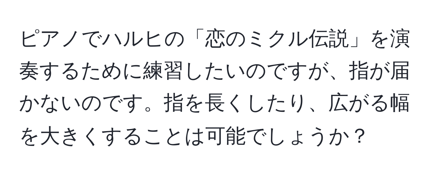 ピアノでハルヒの「恋のミクル伝説」を演奏するために練習したいのですが、指が届かないのです。指を長くしたり、広がる幅を大きくすることは可能でしょうか？